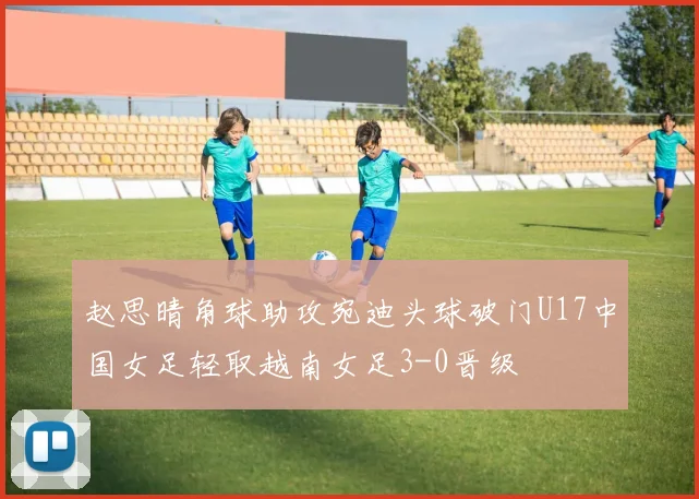 赵思晴角球助攻宛迪头球破门U17中国女足轻取越南女足3-0晋级
