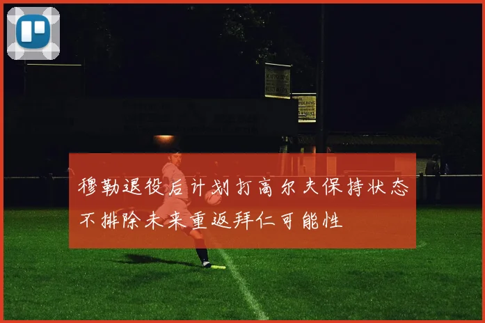 穆勒退役后计划打高尔夫保持状态不排除未来重返拜仁可能性