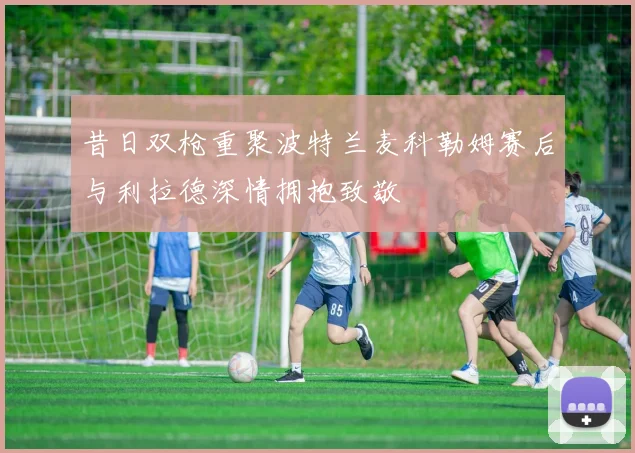 昔日双枪重聚波特兰麦科勒姆赛后与利拉德深情拥抱致敬