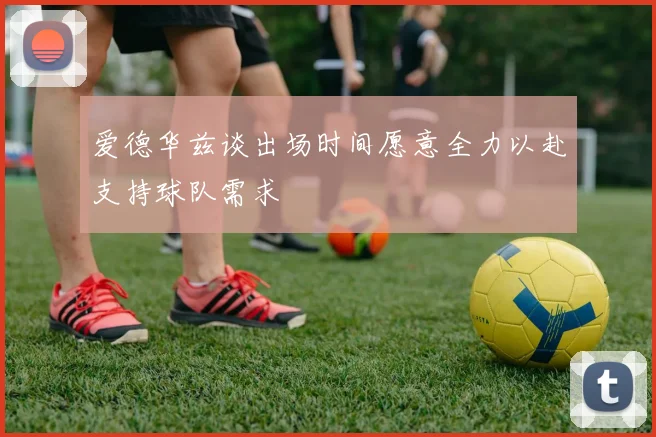 爱德华兹谈出场时间愿意全力以赴支持球队需求