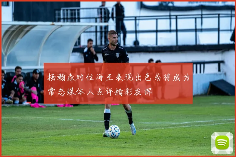 杨瀚森对位海王表现出色或将成为常态媒体人点评精彩发挥