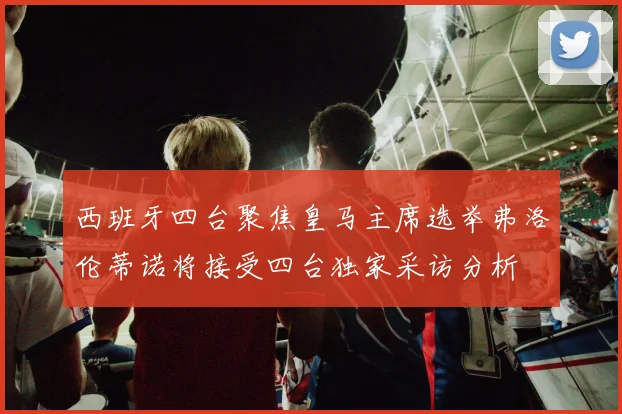 西班牙四台聚焦皇马主席选举弗洛伦蒂诺将接受四台独家采访分析