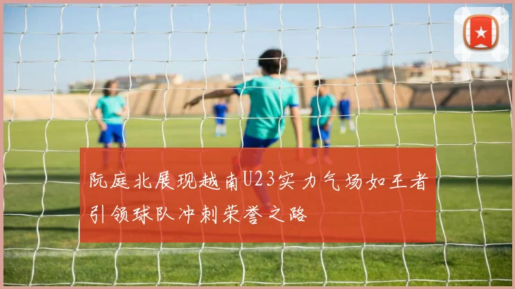 阮庭北展现越南U23实力气场如王者引领球队冲刺荣誉之路