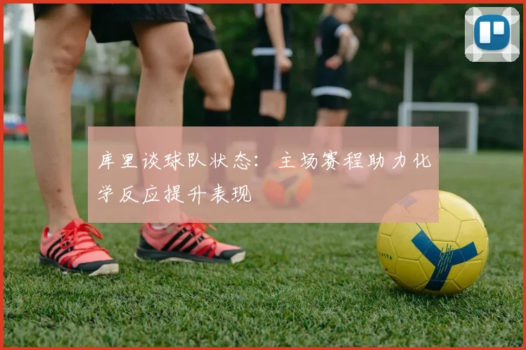 库里谈球队状态：主场赛程助力化学反应提升表现
