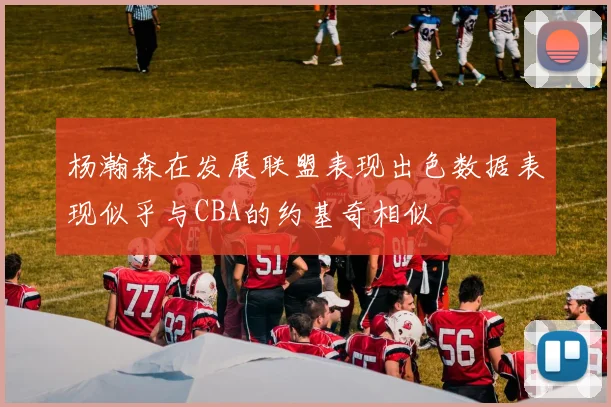 杨瀚森在发展联盟表现出色数据表现似乎与CBA的约基奇相似