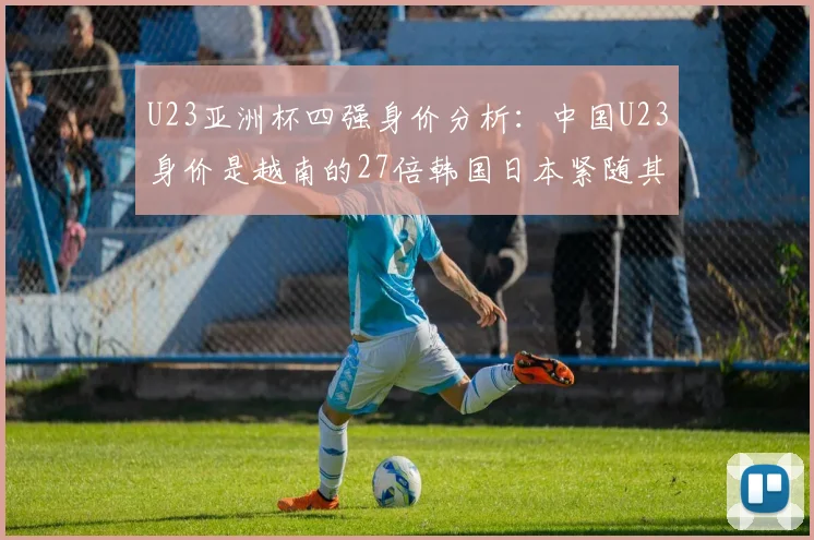 U23亚洲杯四强身价分析：中国U23身价是越南的27倍韩国日本紧随其后