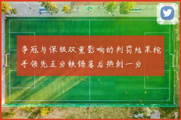 争冠与保级双重影响的判罚结果枪手领先五分铁锤落后热刺一分