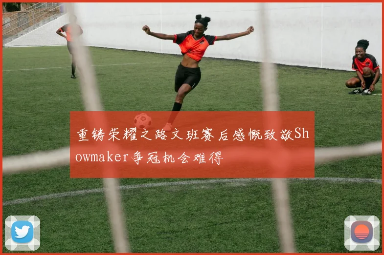 重铸荣耀之路文班赛后感慨致敬Showmaker争冠机会难得