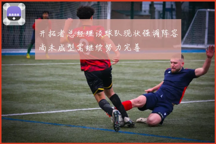 开拓者总经理谈球队现状强调阵容尚未成型需继续努力完善
