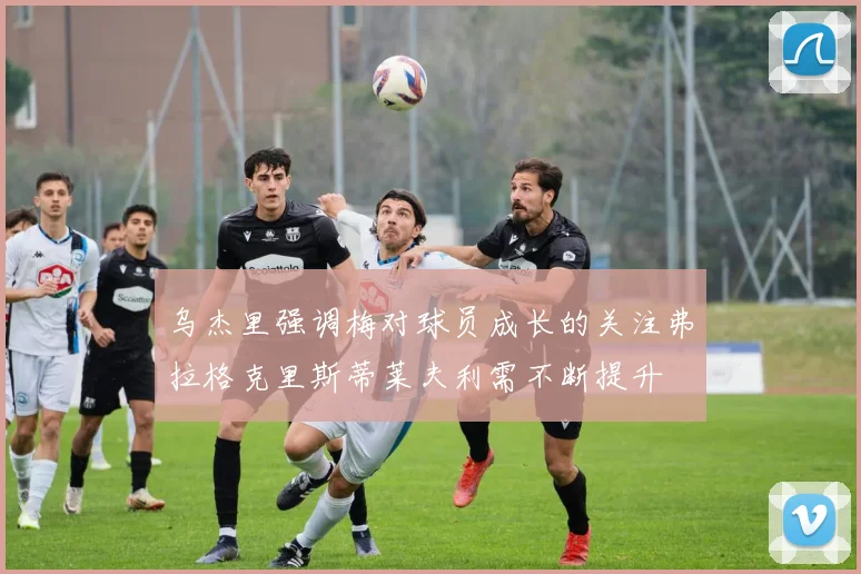 乌杰里强调梅对球员成长的关注弗拉格克里斯蒂莱夫利需不断提升