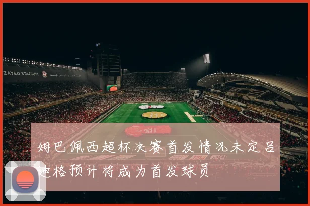 姆巴佩西超杯决赛首发情况未定吕迪格预计将成为首发球员