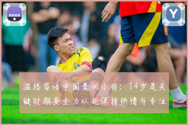温格寄语中国青训小将：14岁是关键时期要全力以赴保持热情与专注
