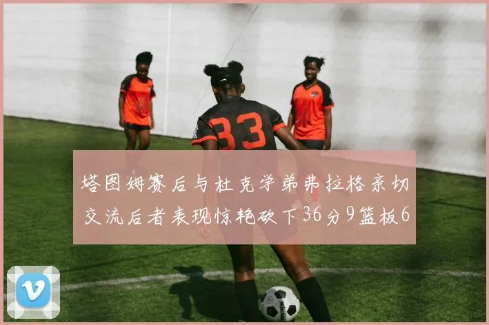 塔图姆赛后与杜克学弟弗拉格亲切交流后者表现惊艳砍下36分9篮板6助攻