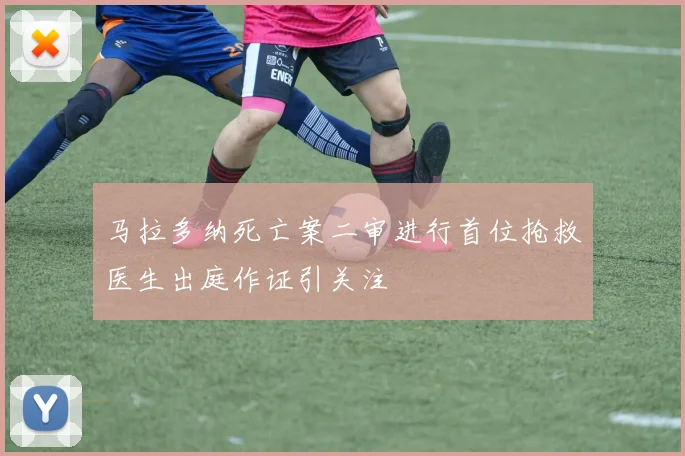 马拉多纳死亡案二审进行首位抢救医生出庭作证引关注