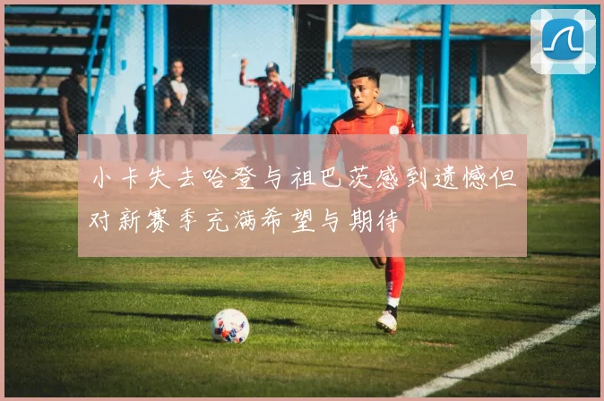 小卡失去哈登与祖巴茨感到遗憾但对新赛季充满希望与期待
