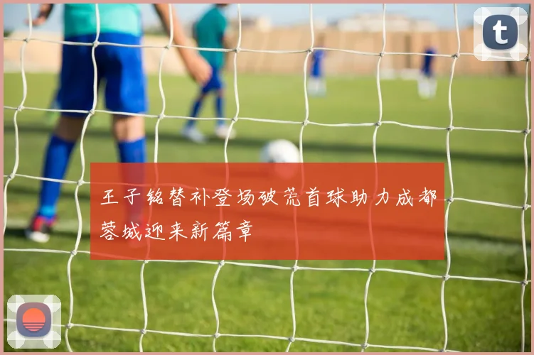 王子铭替补登场破荒首球助力成都蓉城迎来新篇章